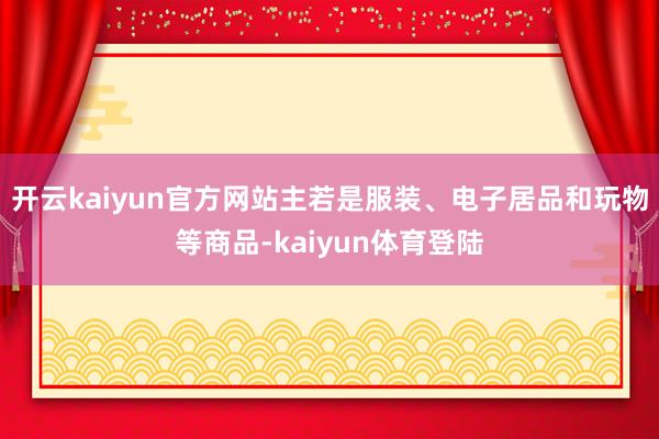 开云kaiyun官方网站主若是服装、电子居品和玩物等商品-kaiyun体育登陆