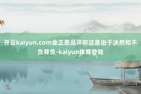 开云kaiyun.com金正恩品评称这是由于决然和不负背负-kaiyun体育登陆
