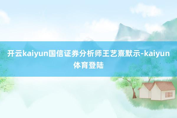 开云kaiyun国信证券分析师王艺熹默示-kaiyun体育登陆