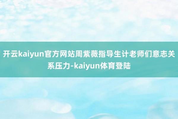 开云kaiyun官方网站周紫薇指导生计老师们意志关系压力-kaiyun体育登陆