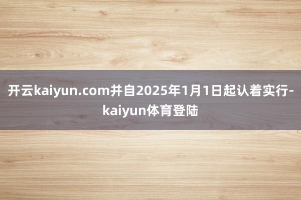 开云kaiyun.com并自2025年1月1日起认着实行-kaiyun体育登陆
