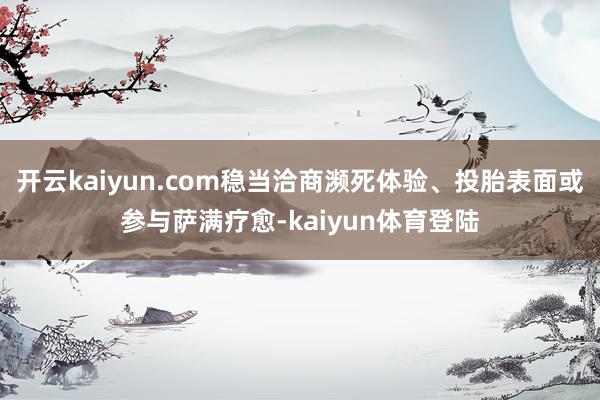 开云kaiyun.com稳当洽商濒死体验、投胎表面或参与萨满疗愈-kaiyun体育登陆
