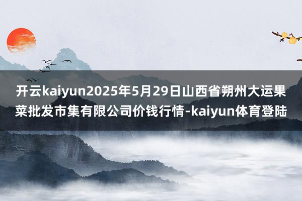 开云kaiyun2025年5月29日山西省朔州大运果菜批发市集有限公司价钱行情-kaiyun体育登陆