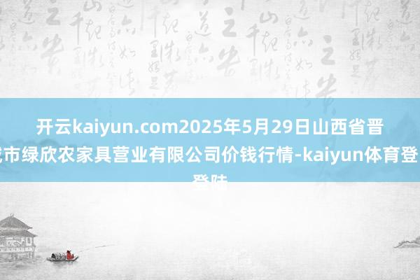 开云kaiyun.com2025年5月29日山西省晋城市绿欣农家具营业有限公司价钱行情-kaiyun体育登陆