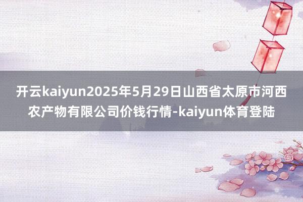 开云kaiyun2025年5月29日山西省太原市河西农产物有限公司价钱行情-kaiyun体育登陆