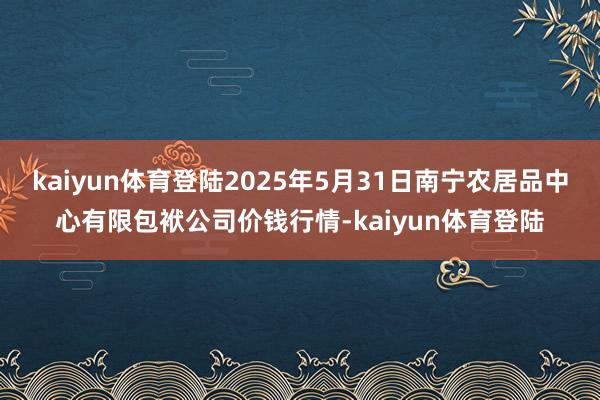 kaiyun体育登陆2025年5月31日南宁农居品中心有限包袱公司价钱行情-kaiyun体育登陆