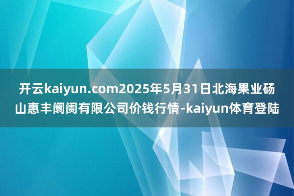 开云kaiyun.com2025年5月31日北海果业砀山惠丰阛阓有限公司价钱行情-kaiyun体育登陆