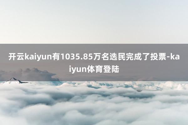 开云kaiyun有1035.85万名选民完成了投票-kaiyun体育登陆