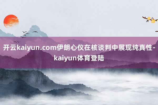 开云kaiyun.com伊朗心仪在核谈判中展现纯真性-kaiyun体育登陆