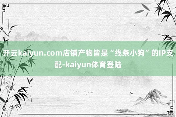 开云kaiyun.com店铺产物皆是“线条小狗”的IP支配-kaiyun体育登陆