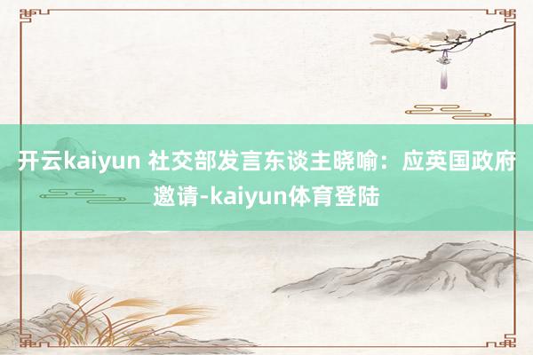 开云kaiyun 　　社交部发言东谈主晓喻：应英国政府邀请-kaiyun体育登陆