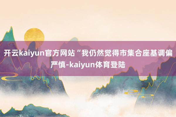 开云kaiyun官方网站　　“我仍然觉得市集合座基调偏严慎-kaiyun体育登陆