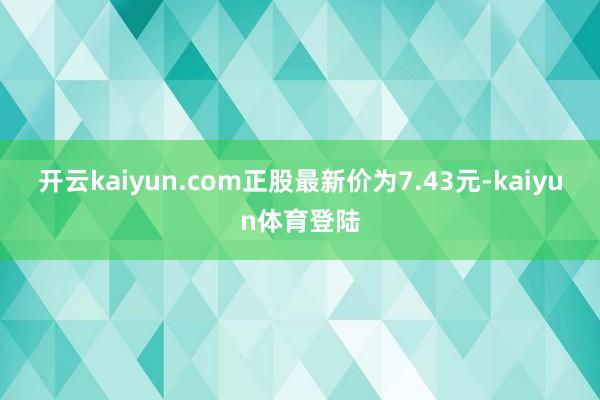 开云kaiyun.com正股最新价为7.43元-kaiyun体育登陆