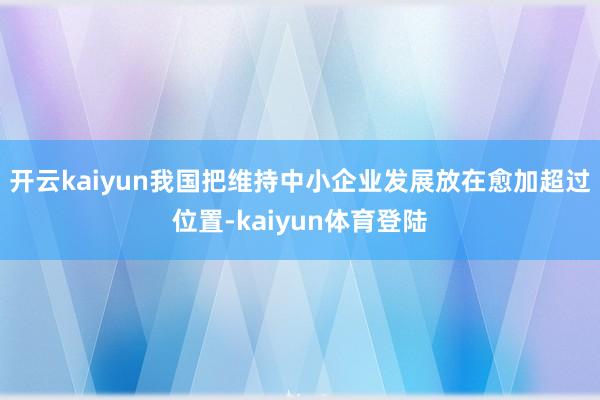 开云kaiyun我国把维持中小企业发展放在愈加超过位置-kaiyun体育登陆