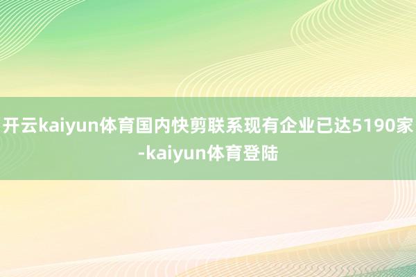 开云kaiyun体育国内快剪联系现有企业已达5190家-kaiyun体育登陆