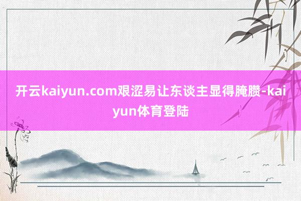 开云kaiyun.com艰涩易让东谈主显得腌臜-kaiyun体育登陆