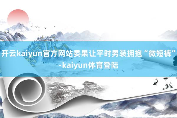 开云kaiyun官方网站委果让平时男装拥抱“微短裤”-kaiyun体育登陆