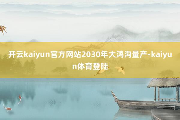开云kaiyun官方网站2030年大鸿沟量产-kaiyun体育登陆