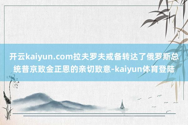 开云kaiyun.com拉夫罗夫戒备转达了俄罗斯总统普京致金正恩的亲切致意-kaiyun体育登陆