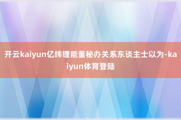 开云kaiyun　　亿纬锂能董秘办关系东谈主士以为-kaiyun体育登陆