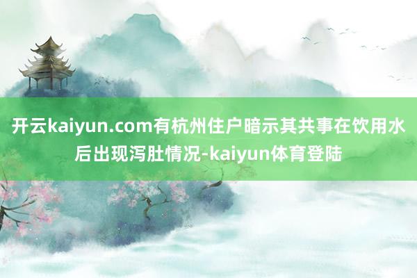 开云kaiyun.com有杭州住户暗示其共事在饮用水后出现泻肚情况-kaiyun体育登陆