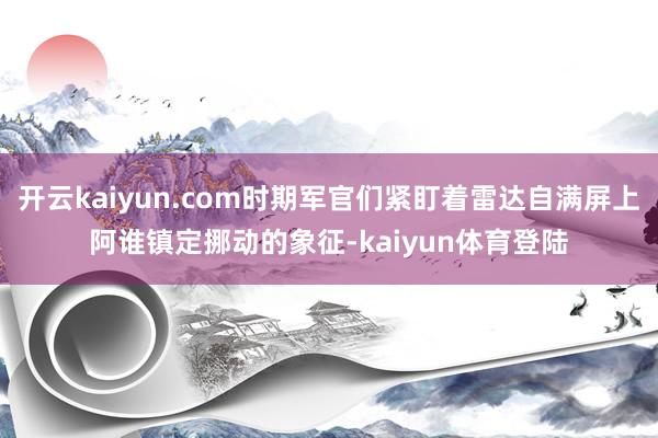 开云kaiyun.com时期军官们紧盯着雷达自满屏上阿谁镇定挪动的象征-kaiyun体育登陆