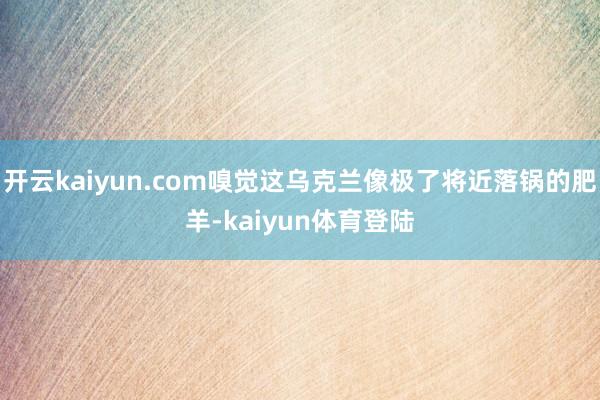 开云kaiyun.com嗅觉这乌克兰像极了将近落锅的肥羊-kaiyun体育登陆