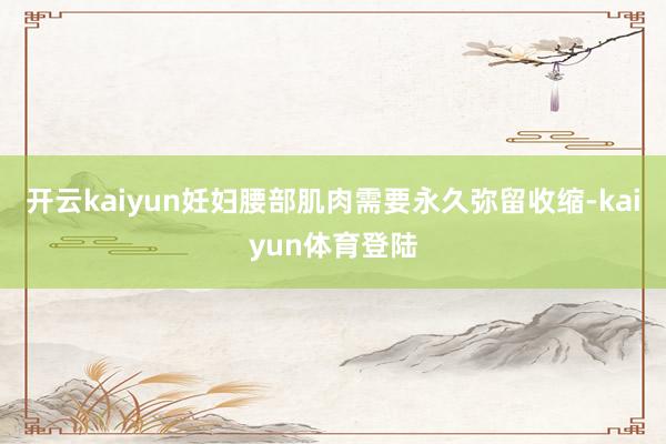 开云kaiyun妊妇腰部肌肉需要永久弥留收缩-kaiyun体育登陆