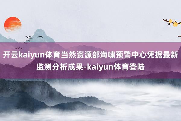开云kaiyun体育当然资源部海啸预警中心凭据最新监测分析成果-kaiyun体育登陆
