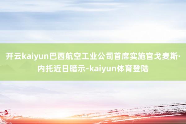 开云kaiyun巴西航空工业公司首席实施官戈麦斯·内托近日暗示-kaiyun体育登陆