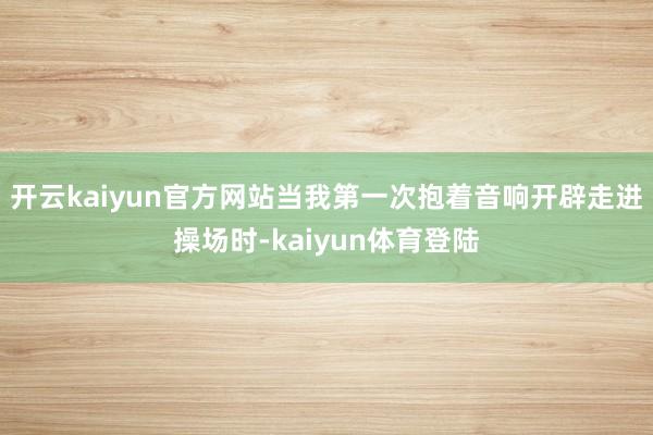 开云kaiyun官方网站当我第一次抱着音响开辟走进操场时-kaiyun体育登陆