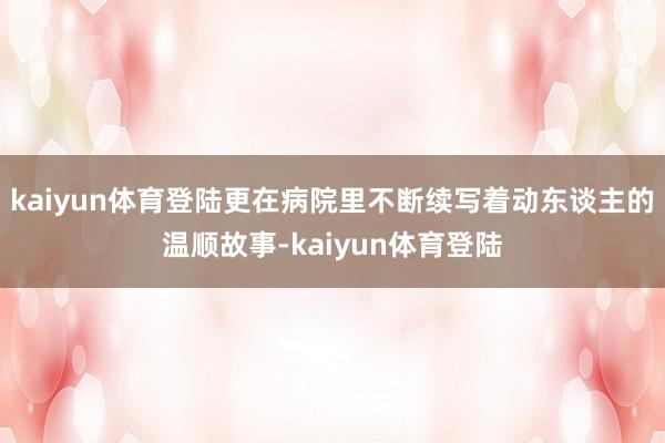 kaiyun体育登陆更在病院里不断续写着动东谈主的温顺故事-kaiyun体育登陆