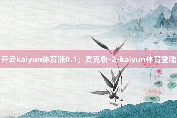 开云kaiyun体育涨0.1；麦克粉-2-kaiyun体育登陆