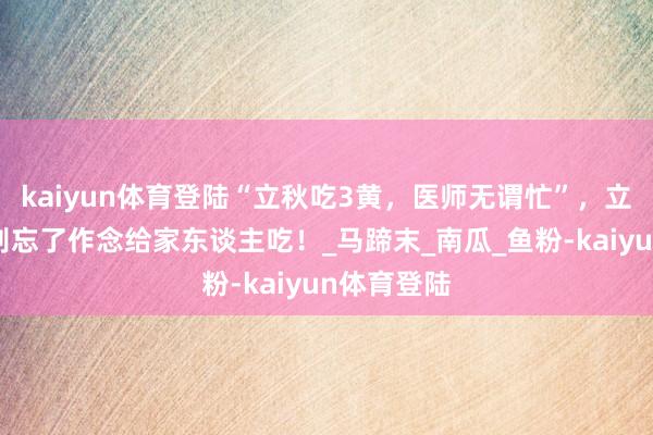 kaiyun体育登陆“立秋吃3黄，医师无谓忙”，立秋来了，别忘了作念给家东谈主吃！_马蹄末_南瓜_鱼粉-kaiyun体育登陆
