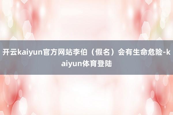 开云kaiyun官方网站李伯（假名）会有生命危险-kaiyun体育登陆
