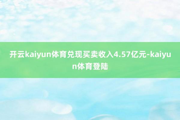 开云kaiyun体育兑现买卖收入4.57亿元-kaiyun体育登陆