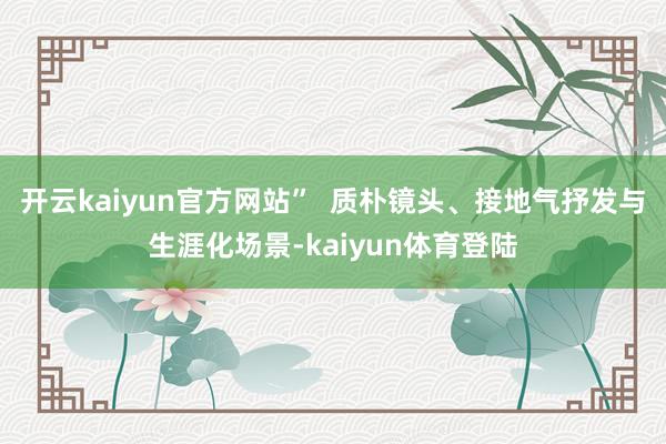 开云kaiyun官方网站”  质朴镜头、接地气抒发与生涯化场景-kaiyun体育登陆