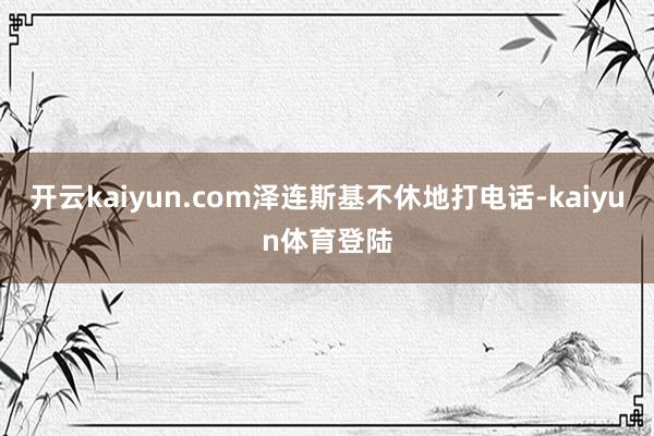 开云kaiyun.com泽连斯基不休地打电话-kaiyun体育登陆