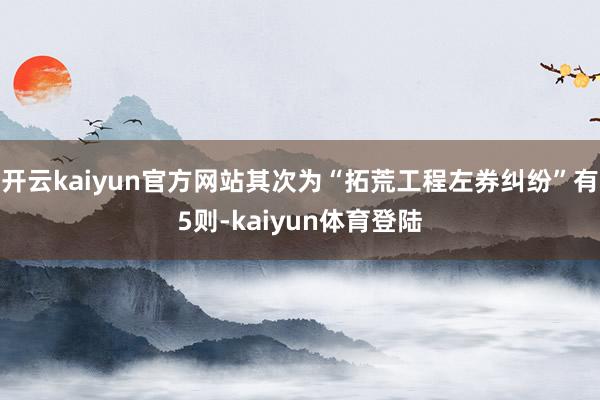 开云kaiyun官方网站其次为“拓荒工程左券纠纷”有5则-kaiyun体育登陆