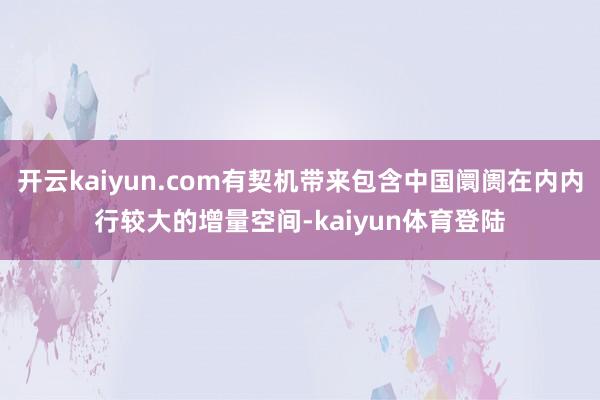 开云kaiyun.com有契机带来包含中国阛阓在内内行较大的增量空间-kaiyun体育登陆