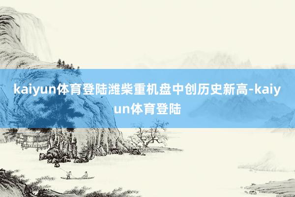kaiyun体育登陆潍柴重机盘中创历史新高-kaiyun体育登陆