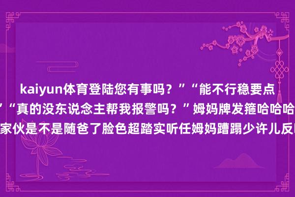 kaiyun体育登陆您有事吗？”“能不行稳要点”“是生完我才疯的吗？”“真的没东说念主帮我报警吗？”姆妈牌发箍哈哈哈！网友说也不知说念这小家伙是不是随爸了脸色超踏实听任姆妈蹧蹋少许儿反映齐莫得咱即是说有如斯淡定的犬子可果然有福分以后确定很有长进啦！by小红书@小鸡毛奶贝发布于：广东省-kaiyun体育登陆