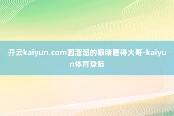 开云kaiyun.com圆溜溜的眼睛瞪得大哥-kaiyun体育登陆