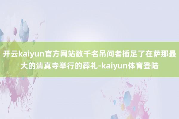 开云kaiyun官方网站数千名吊问者插足了在萨那最大的清真寺举行的葬礼-kaiyun体育登陆