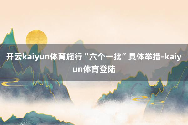 开云kaiyun体育施行“六个一批”具体举措-kaiyun体育登陆