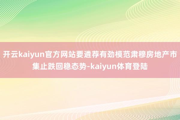 开云kaiyun官方网站要遴荐有劲模范肃穆房地产市集止跌回稳态势-kaiyun体育登陆