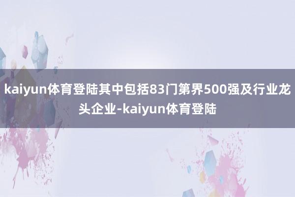 kaiyun体育登陆其中包括83门第界500强及行业龙头企业-kaiyun体育登陆