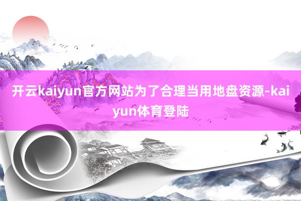 开云kaiyun官方网站为了合理当用地盘资源-kaiyun体育登陆