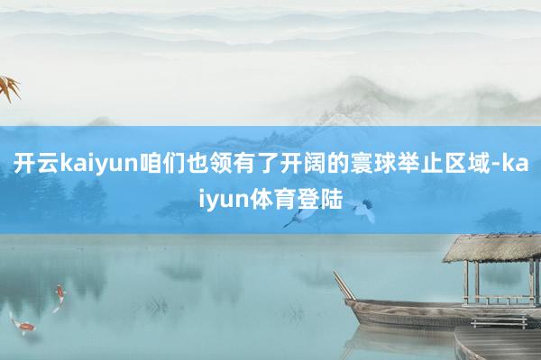 开云kaiyun咱们也领有了开阔的寰球举止区域-kaiyun体育登陆