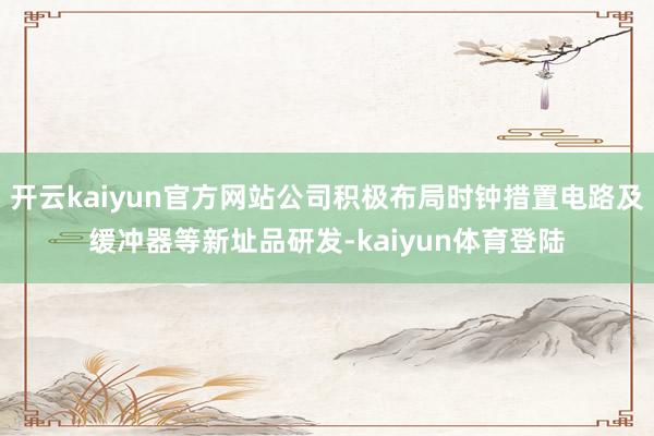 开云kaiyun官方网站公司积极布局时钟措置电路及缓冲器等新址品研发-kaiyun体育登陆